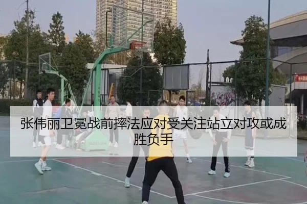 张伟丽卫冕战前摔法应对受关注站立对攻或成胜负手